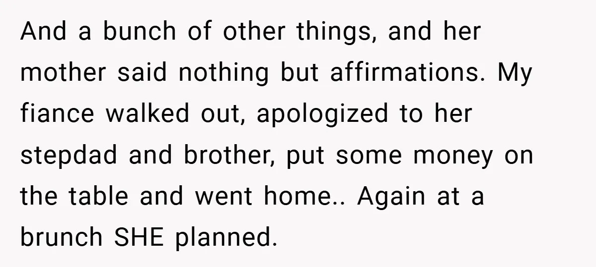 And a bunch of other things, and her mother said nothing but affirmations. My fiance walked out, apologized to her stepdad and brother, put some money on the table and...