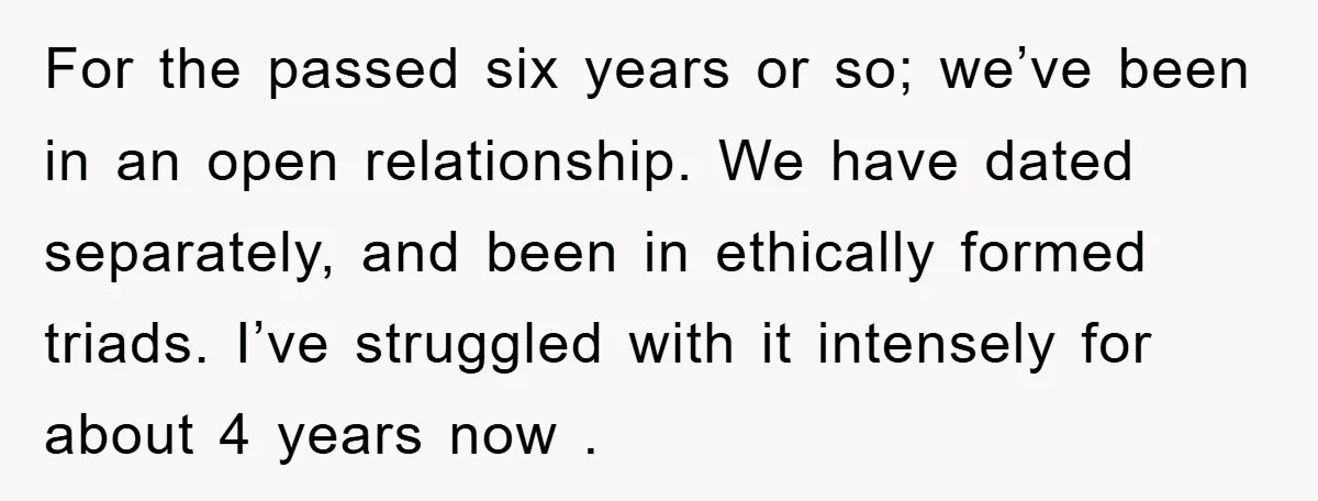 For the passed six years or so; we’ve been in an open relationship. We have dated separately, and been in ethically formed triads. I’ve struggled with it intensely for about...