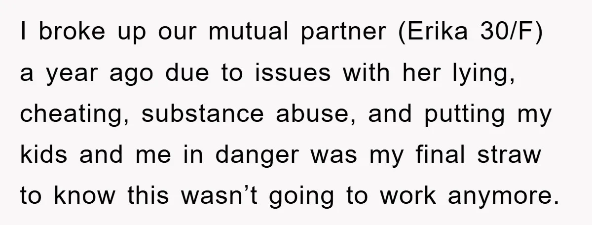 I broke up our mutual partner (Erika 30/F) a year ago due to issues with her lying, cheating, substance abuse, and putting my kids and me in danger was my...