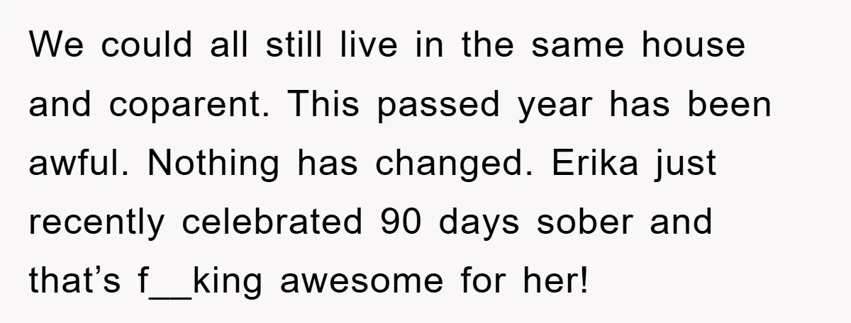 We could all still live in the same house and coparent. This passed year has been awful. Nothing has changed. Erika just recently celebrated 90 days sober and that’s f__king...