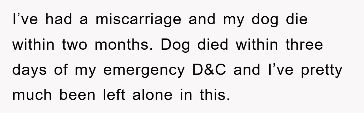 I’ve had a miscarriage and my dog die within two months. Dog died within three days of my emergency D&C and I’ve pretty much been left alone in this.