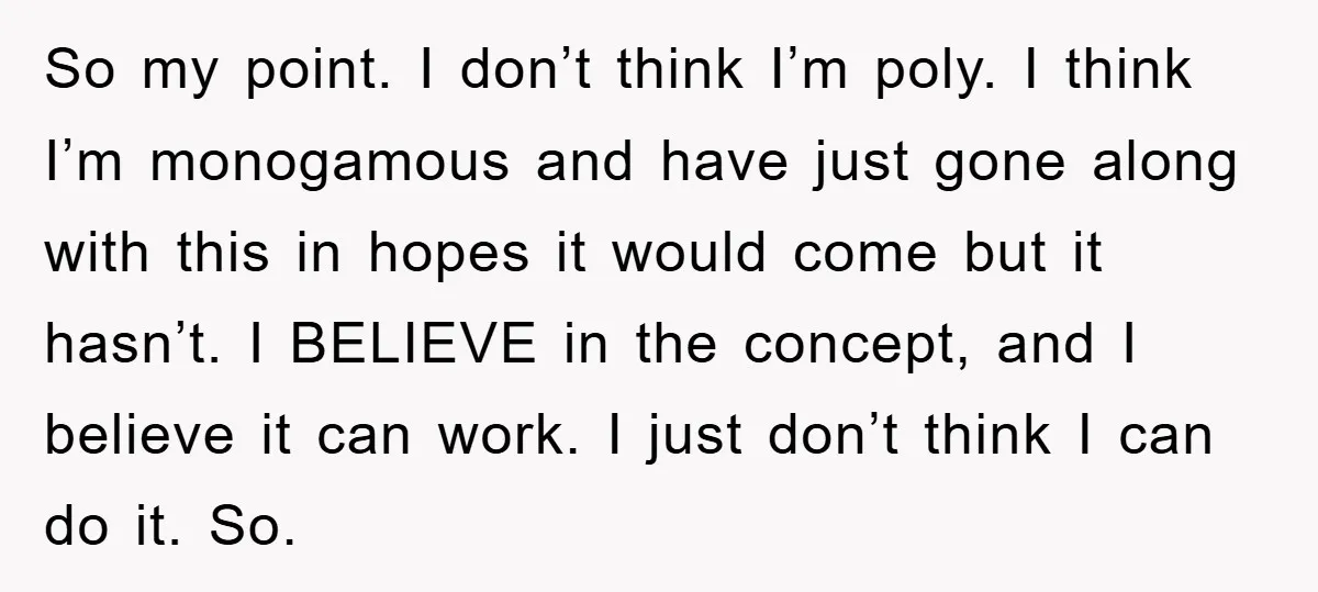 So my point. I don’t think I’m poly. I think I’m monogamous and have just gone along with this in hopes it would come but it hasn’t. I BELIEVE in...