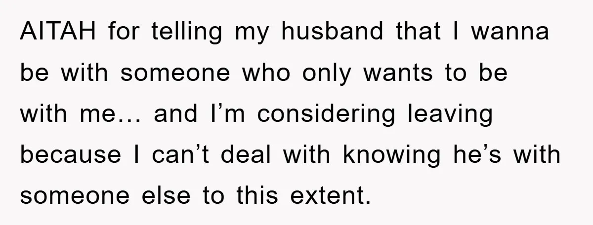 AITAH for telling my husband that I wanna be with someone who only wants to be with me… and I’m considering leaving because I can’t deal with knowing he’s with...