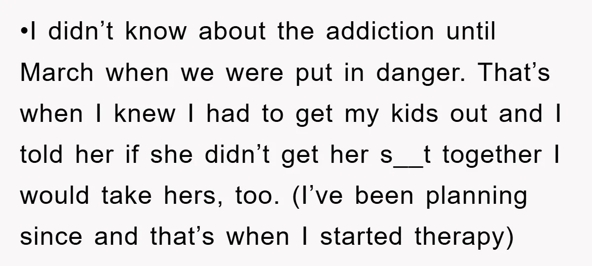 •I didn’t know about the addiction until March when we were put in danger. That’s when I knew I had to get my kids out and I told her if...