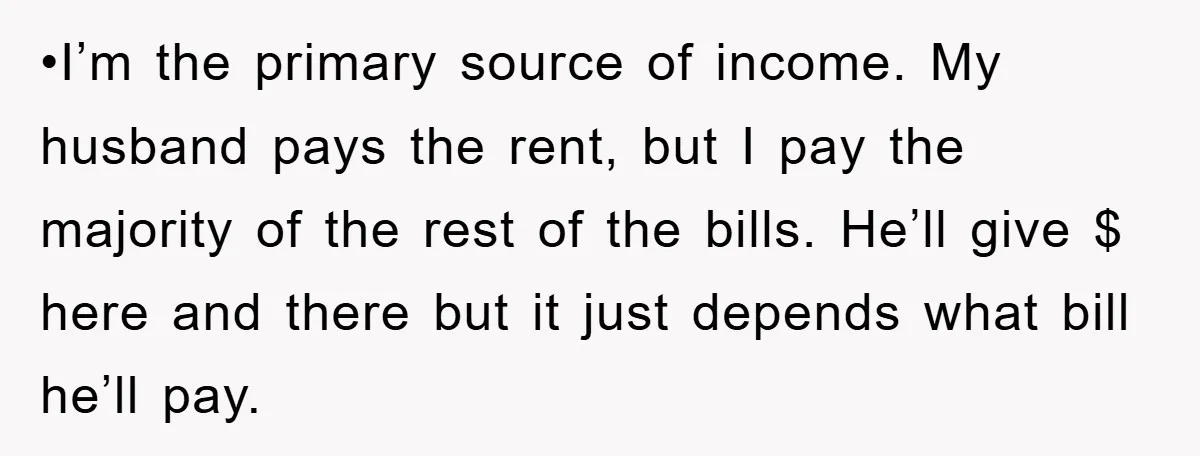•I’m the primary source of income. My husband pays the rent, but I pay the majority of the rest of the bills. He’ll give $ here and there but it...