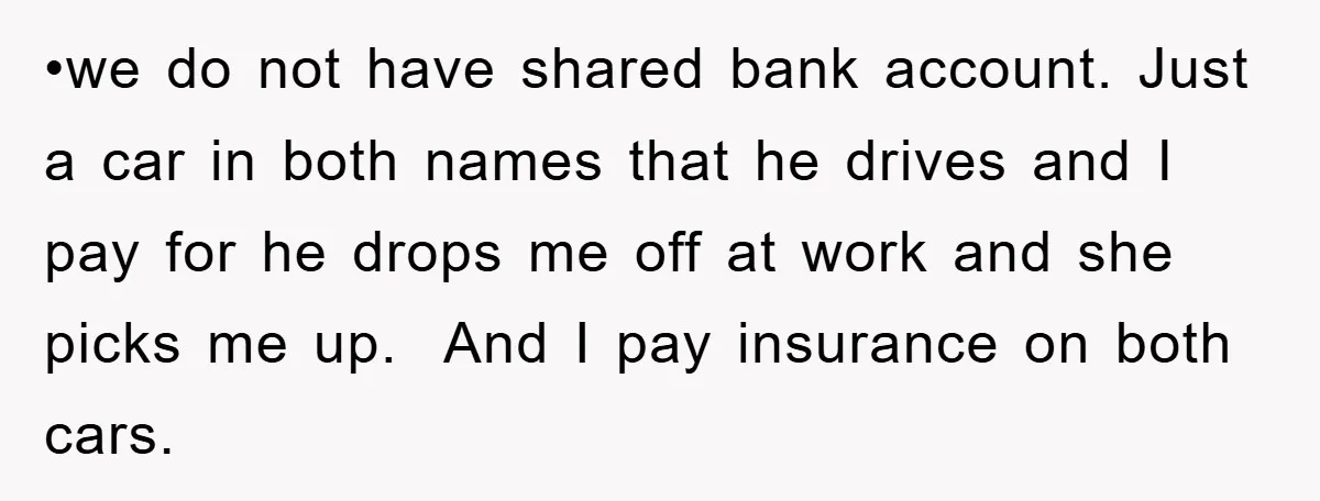 •we do not have shared bank account. Just a car in both names that he drives and I pay for he drops me off at work and she picks me...