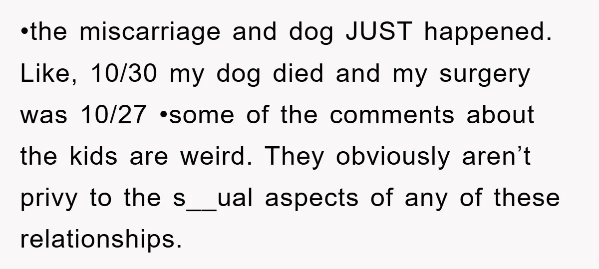 •the miscarriage and dog JUST happened. Like, 10/30 my dog died and my surgery was 10/27 •some of the comments about the kids are weird. They obviously aren’t privy to...