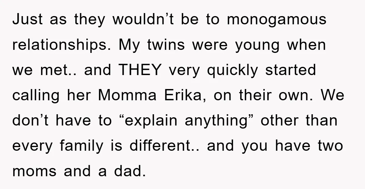 Just as they wouldn’t be to monogamous relationships. My twins were young when we met.. and THEY very quickly started calling her Momma Erika, on their own. We don’t have...