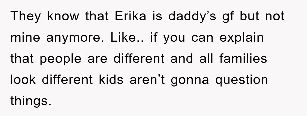 They know that Erika is daddy’s gf but not mine anymore. Like.. if you can explain that people are different and all families look different kids aren’t gonna question things.