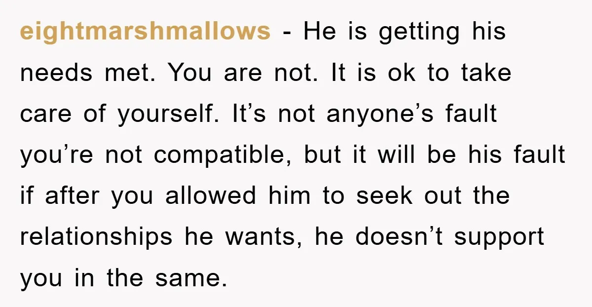eightmarshmallows − He is getting his needs met. You are not. It is ok to take care of yourself. It’s not anyone’s fault you’re not compatible, but it will be...