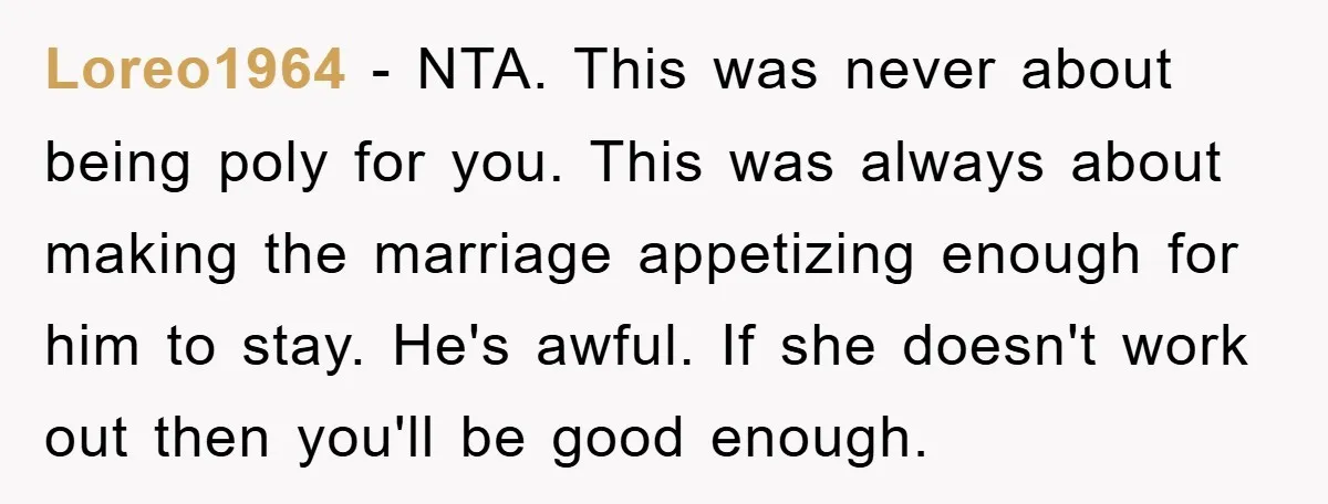 Loreo1964 − NTA. This was never about being poly for you. This was always about making the marriage appetizing enough for him to stay. He's awful. If she doesn't work...