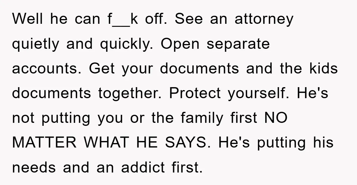 Well he can f__k off. See an attorney quietly and quickly. Open separate accounts. Get your documents and the kids documents together. Protect yourself. He's not putting you or the...