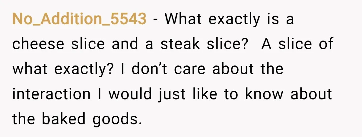 No_Addition_5543 − What exactly is a cheese slice and a steak slice? A slice of what exactly? I don’t care about the interaction I would just like to know about...