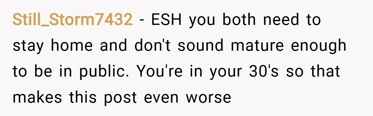Still_Storm7432 − ESH you both need to stay home and don't sound mature enough to be in public. You're in your 30's so that makes this post even worse