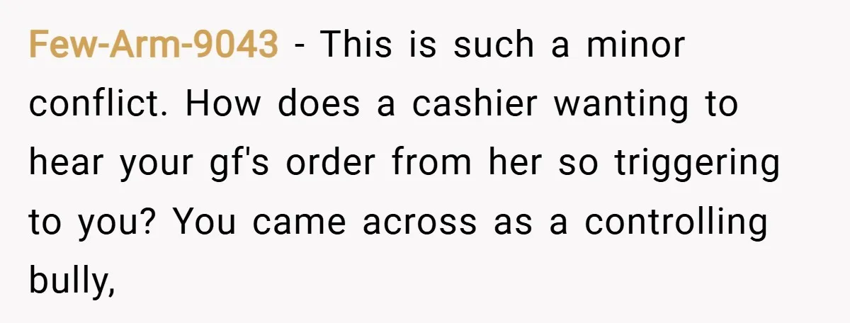 Few-Arm-9043 − This is such a minor conflict. How does a cashier wanting to hear your gf's order from her so triggering to you? You came across as a controlling...