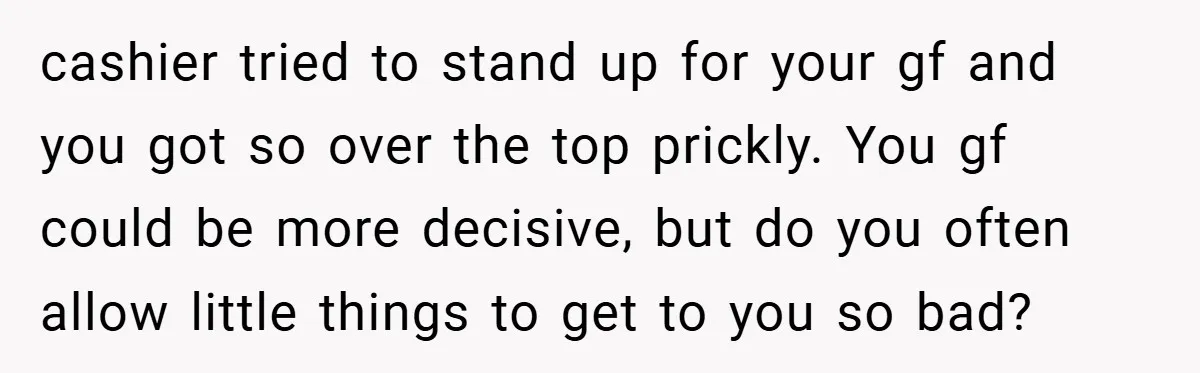 cashier tried to stand up for your gf and you got so over the top prickly. You gf could be more decisive, but do you often allow little things to...