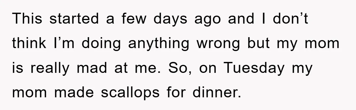 This started a few days ago and I don’t think I’m doing anything wrong but my mom is really mad at me. So, on Tuesday my mom made scallops for...
