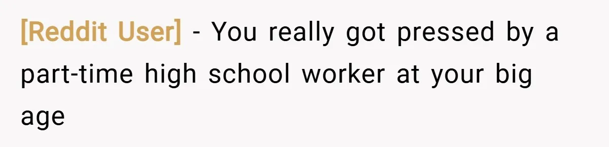 [Reddit User] − You really got pressed by a part-time high school worker at your big age