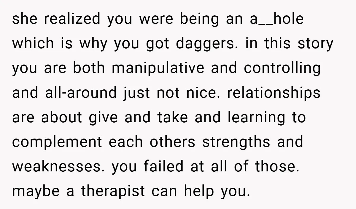 she realized you were being an a__hole which is why you got daggers. in this story you are both manipulative and controlling and all-around just not nice. relationships are about...