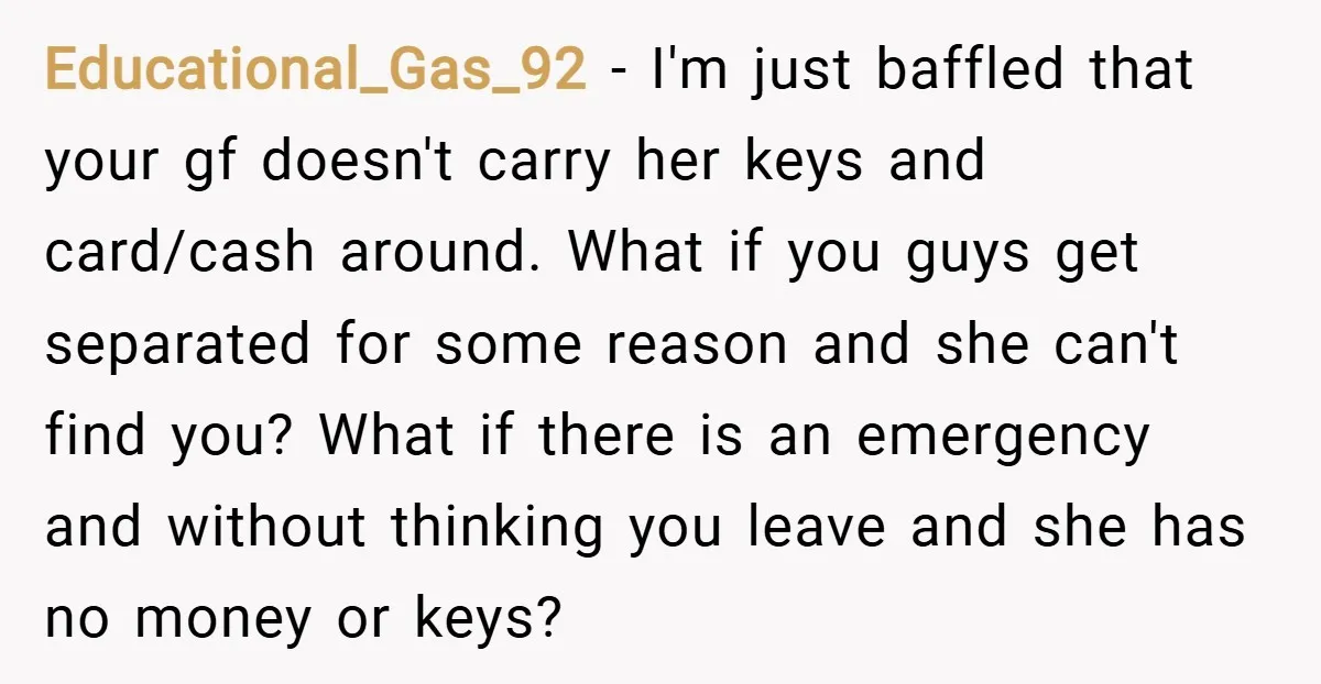 Educational_Gas_92 − I'm just baffled that your gf doesn't carry her keys and card/cash around. What if you guys get separated for some reason and she can't find you? What...