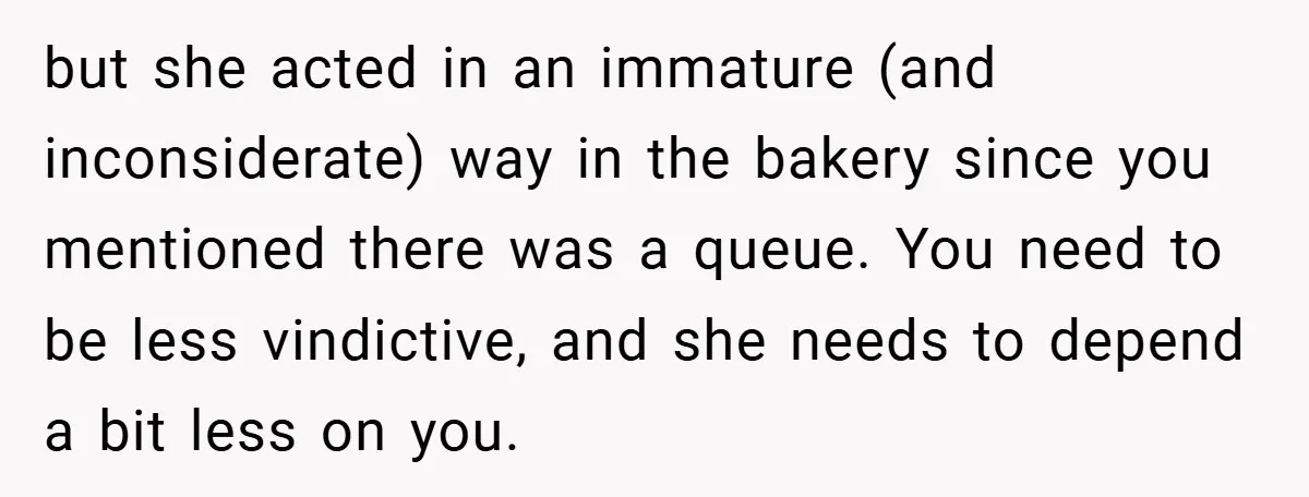 but she acted in an immature (and inconsiderate) way in the bakery since you mentioned there was a queue. You need to be less vindictive, and she needs to depend...