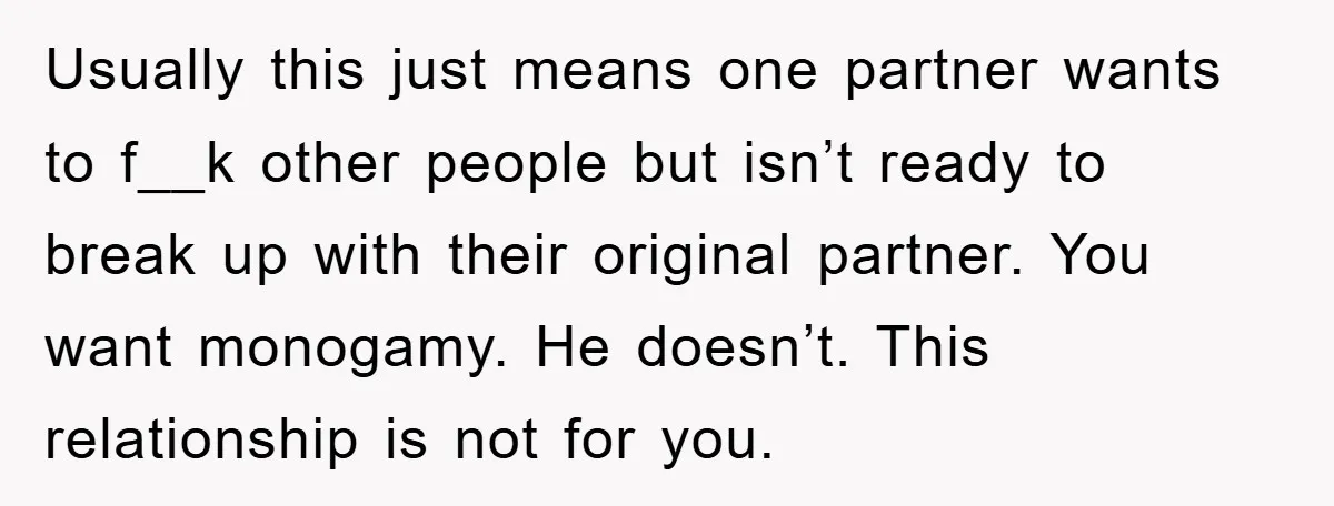 Usually this just means one partner wants to f__k other people but isn’t ready to break up with their original partner. You want monogamy. He doesn’t. This relationship is not...