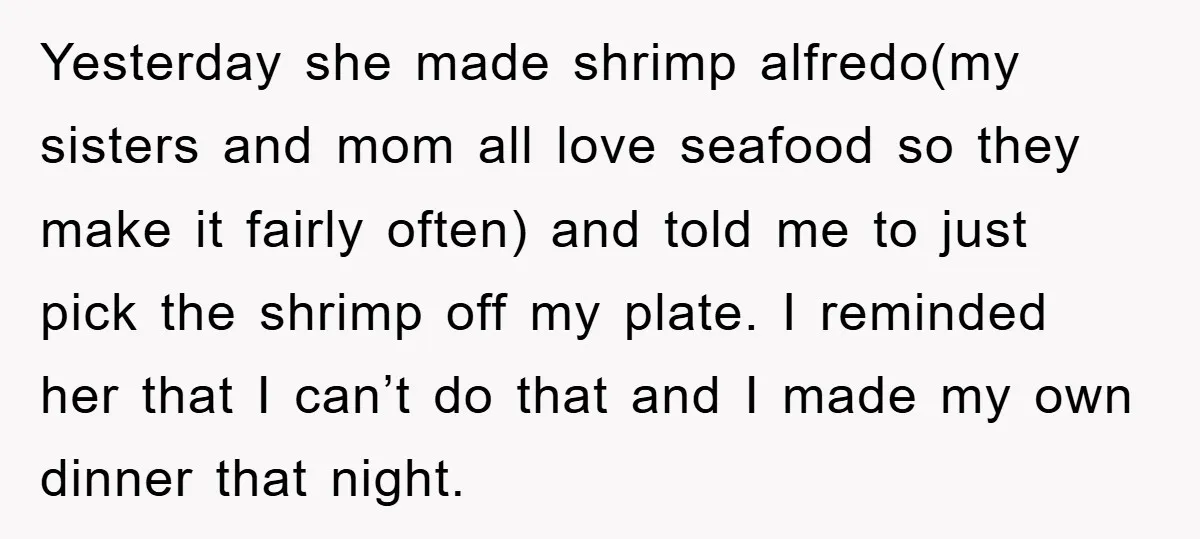 Yesterday she made shrimp alfredo(my sisters and mom all love seafood so they make it fairly often) and told me to just pick the shrimp off my plate. I reminded...