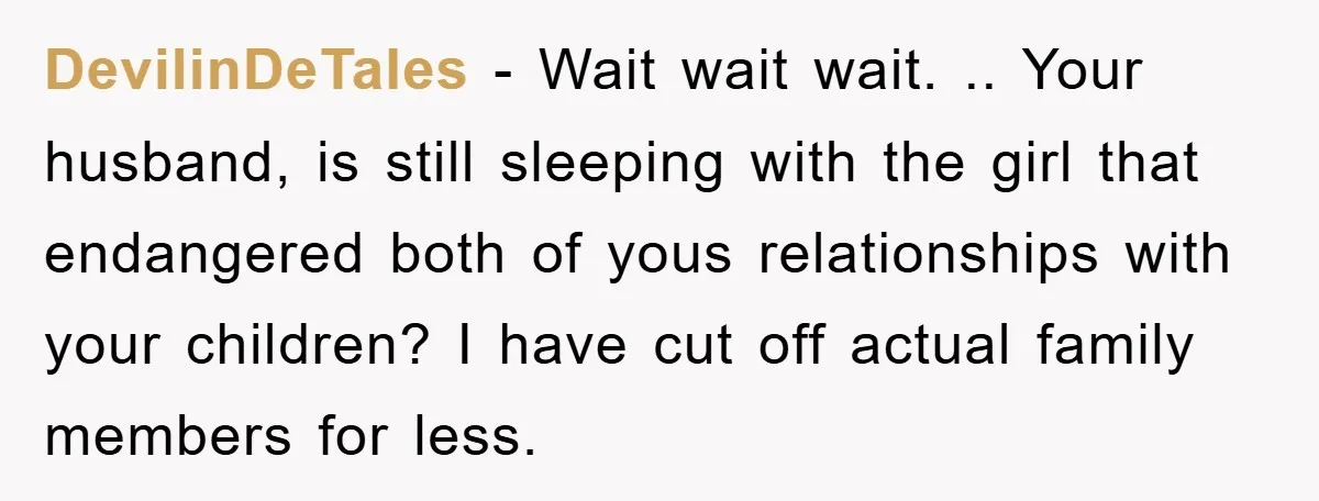DevilinDeTales − Wait wait wait. .. Your husband, is still sleeping with the girl that endangered both of yous relationships with your children? I have cut off actual family members...