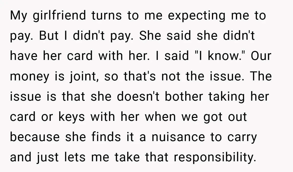 My girlfriend turns to me expecting me to pay. But I didn't pay. She said she didn't have her card with her. I said "I know." Our money is joint,...