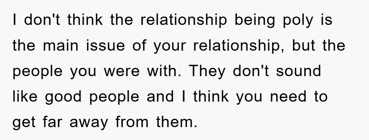 I don't think the relationship being poly is the main issue of your relationship, but the people you were with. They don't sound like good people and I think you...