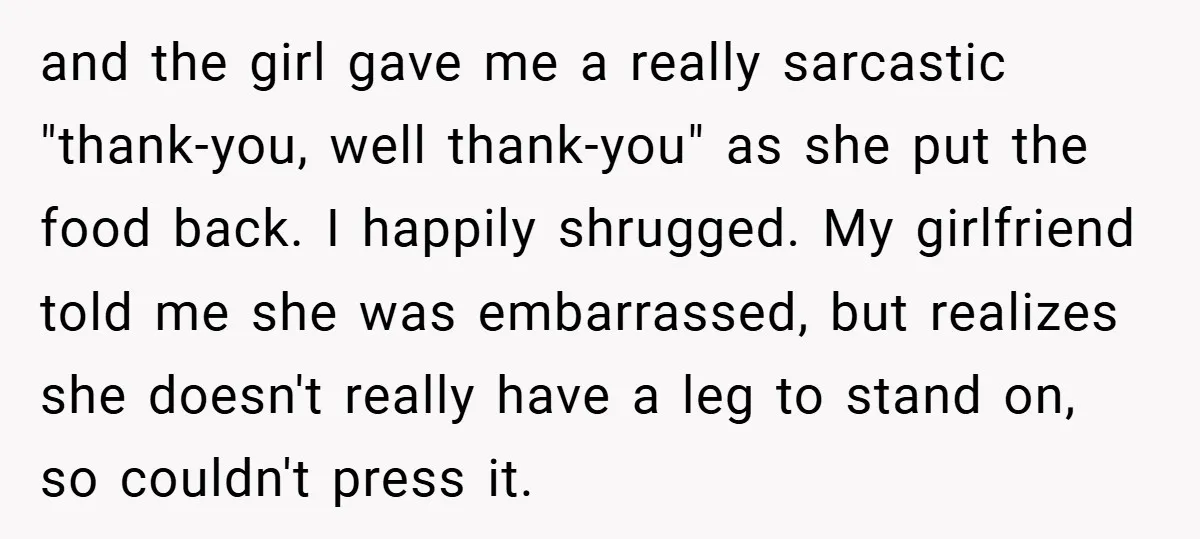 and the girl gave me a really sarcastic "thank-you, well thank-you" as she put the food back. I happily shrugged. My girlfriend told me she was embarrassed, but realizes she...