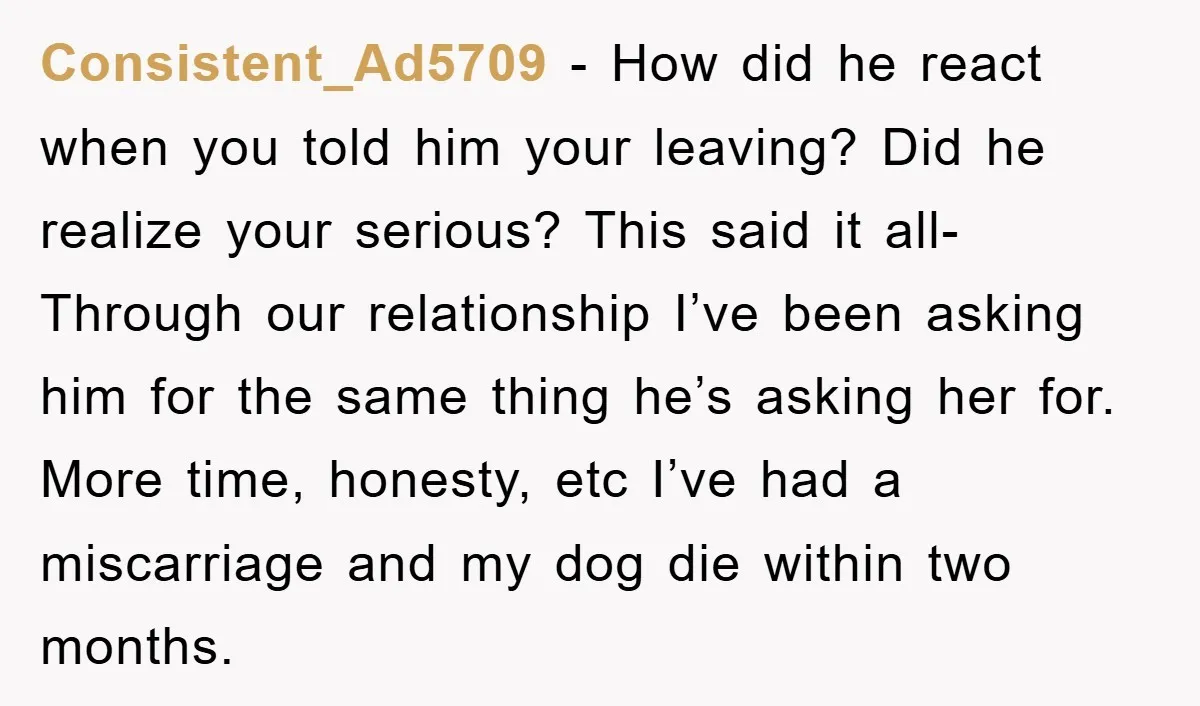 Consistent_Ad5709 − How did he react when you told him your leaving? Did he realize your serious? This said it all- Through our relationship I’ve been asking him for the...