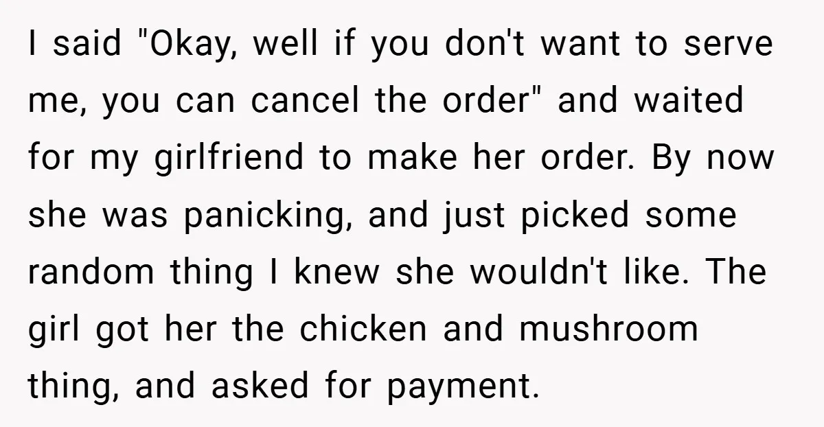 I said "Okay, well if you don't want to serve me, you can cancel the order" and waited for my girlfriend to make her order. By now she was panicking,...