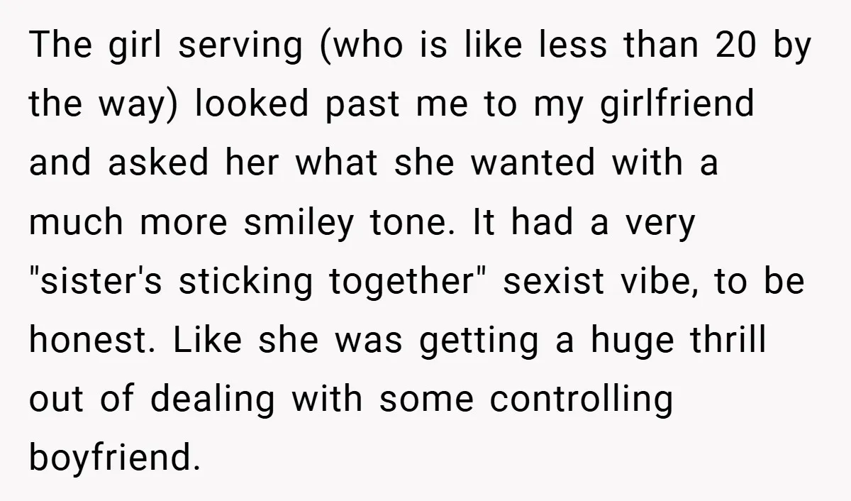 The girl serving (who is like less than 20 by the way) looked past me to my girlfriend and asked her what she wanted with a much more smiley tone....