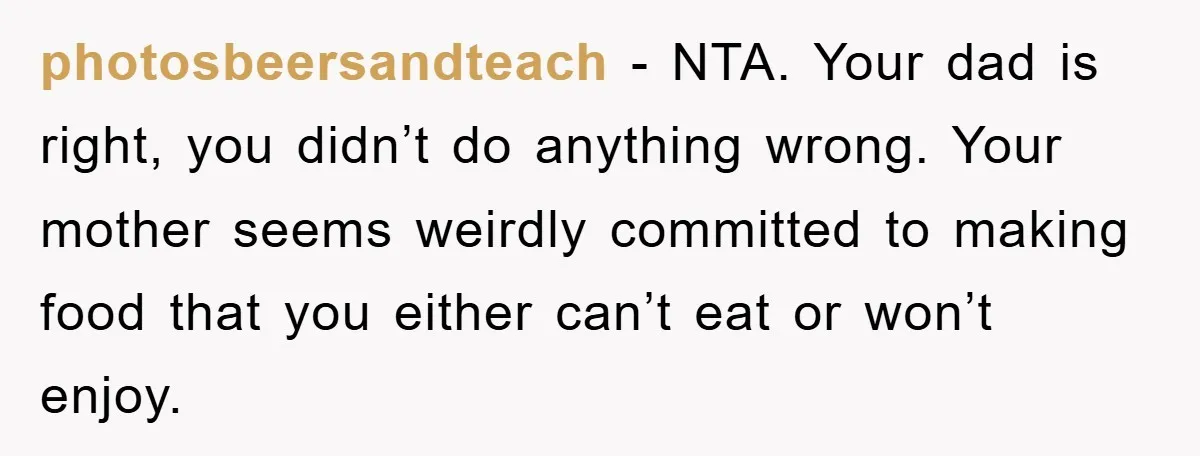 photosbeersandteach − NTA. Your dad is right, you didn’t do anything wrong. Your mother seems weirdly committed to making food that you either can’t eat or won’t enjoy.