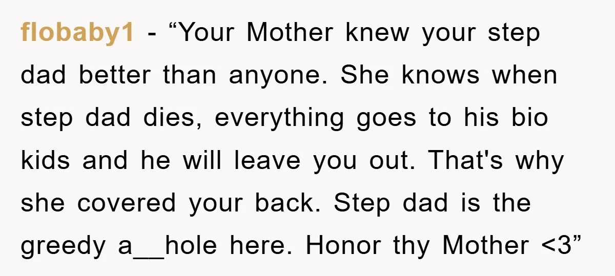 flobaby1 − “Your Mother knew your step dad better than anyone. She knows when step dad dies, everything goes to his bio kids and he will leave you out. That's...