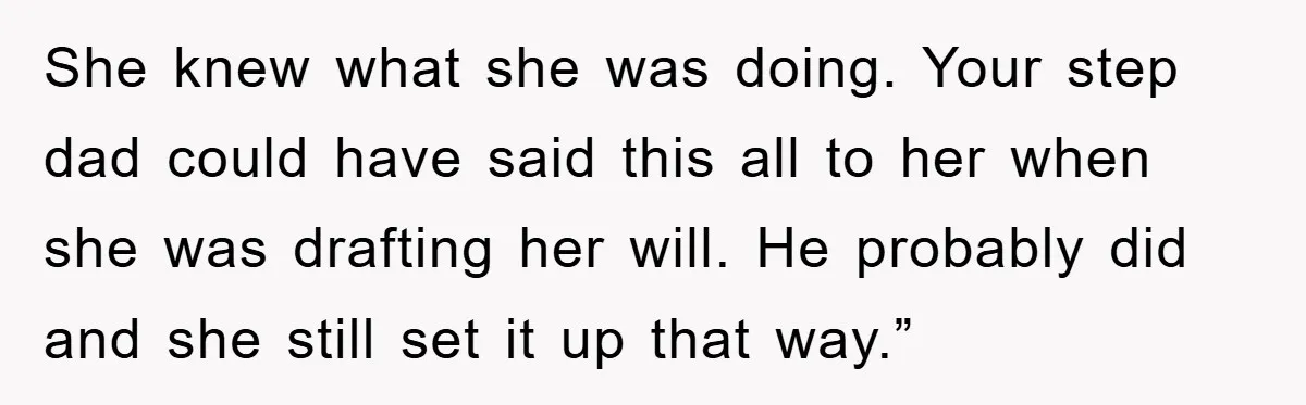 She knew what she was doing. Your step dad could have said this all to her when she was drafting her will. He probably did and she still set it...