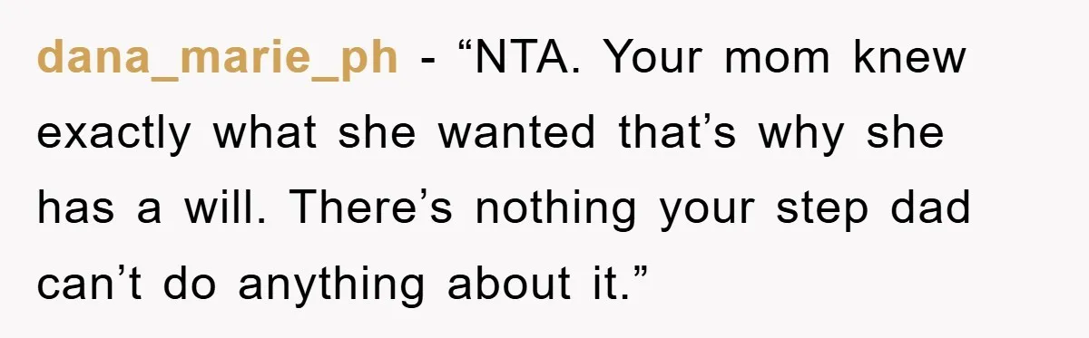 dana_marie_ph − “NTA. Your mom knew exactly what she wanted that’s why she has a will. There’s nothing your step dad can’t do anything about it.”
