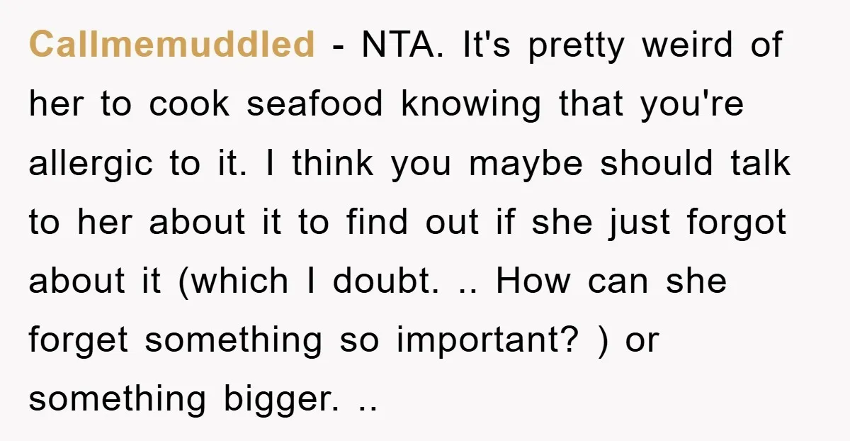 Callmemuddled − NTA. It's pretty weird of her to cook seafood knowing that you're allergic to it. I think you maybe should talk to her about it to find out...