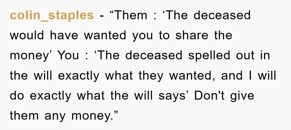 colin_staples − “Them : ‘The deceased would have wanted you to share the money’ You : ‘The deceased spelled out in the will exactly what they wanted, and I will...
