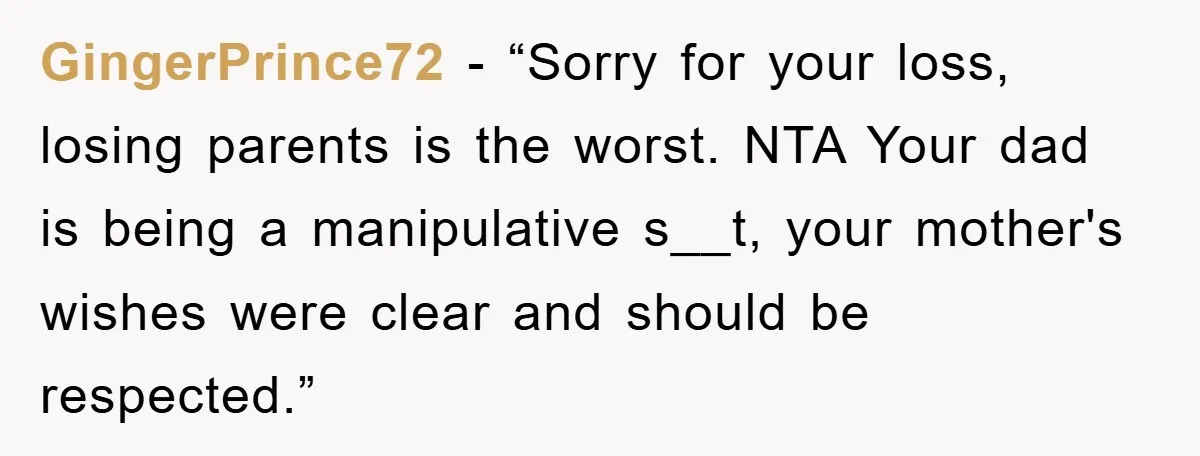 GingerPrince72 − “Sorry for your loss, losing parents is the worst. NTA Your dad is being a manipulative s__t, your mother's wishes were clear and should be respected.”