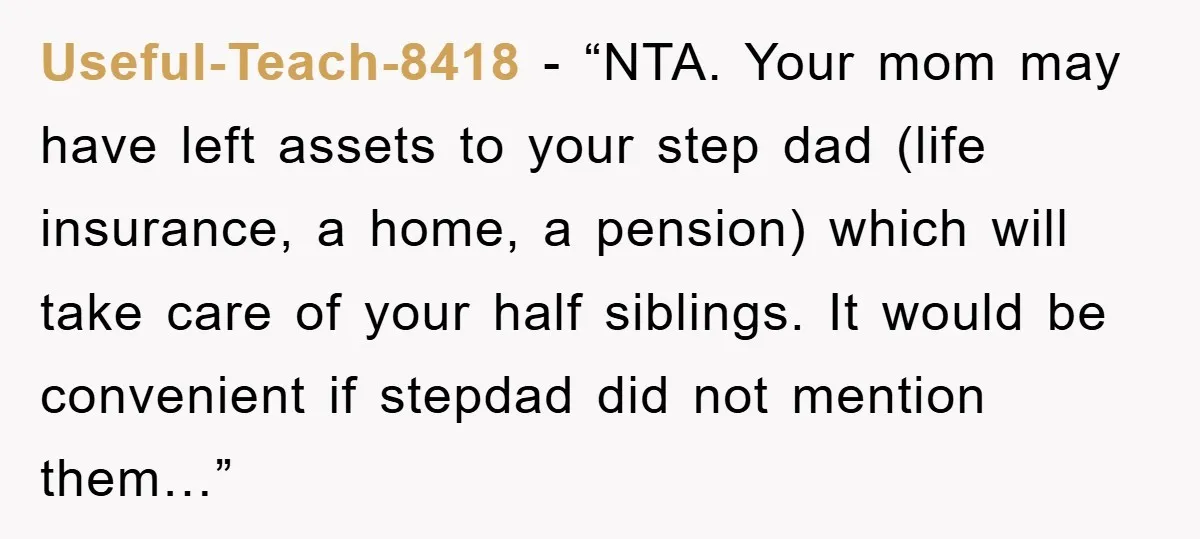 Useful-Teach-8418 − “NTA. Your mom may have left assets to your step dad (life insurance, a home, a pension) which will take care of your half siblings. It would be...