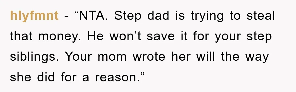 hlyfmnt − “NTA. Step dad is trying to steal that money. He won’t save it for your step siblings. Your mom wrote her will the way she did for a...