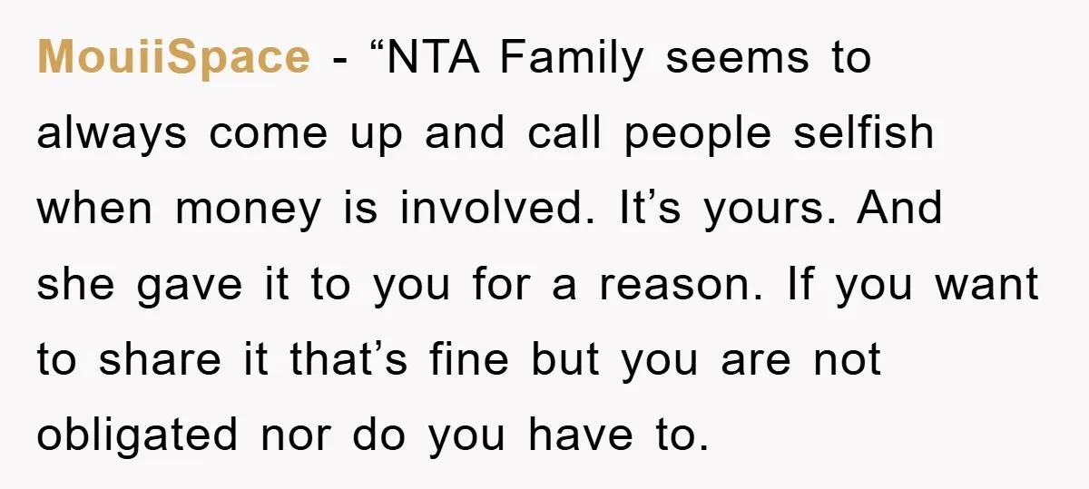 MouiiSpace − “NTA Family seems to always come up and call people selfish when money is involved. It’s yours. And she gave it to you for a reason. If you...