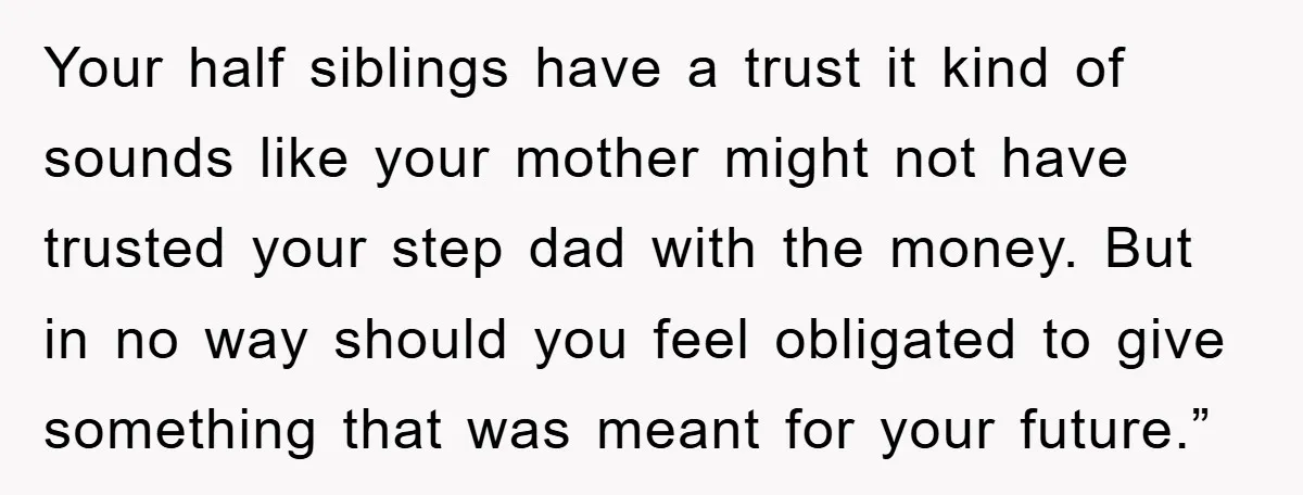 Your half siblings have a trust it kind of sounds like your mother might not have trusted your step dad with the money. But in no way should you feel...