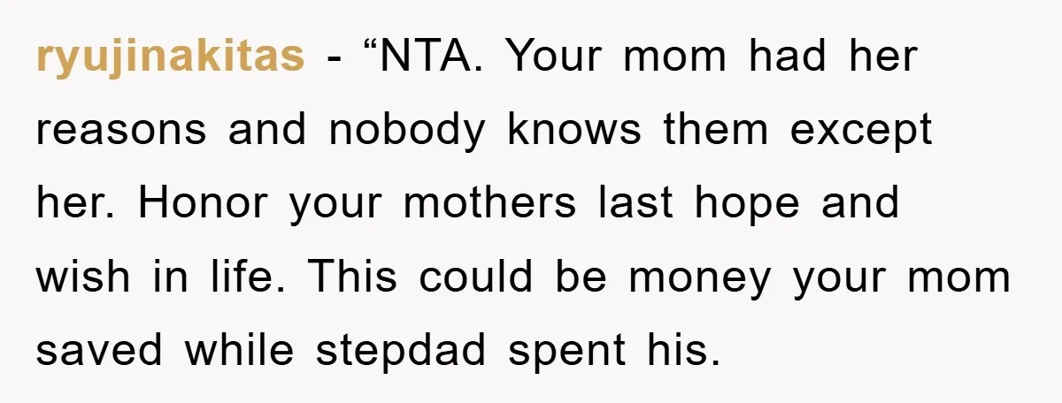 ryujinakitas − “NTA. Your mom had her reasons and nobody knows them except her. Honor your mothers last hope and wish in life. This could be money your mom saved...
