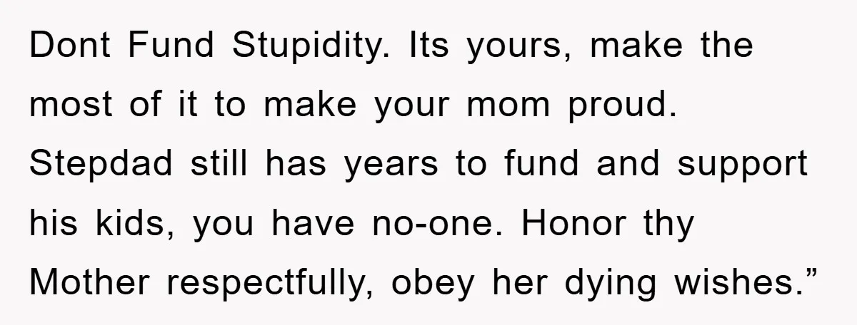 Dont Fund Stupidity. Its yours, make the most of it to make your mom proud. Stepdad still has years to fund and support his kids, you have no-one. Honor thy...