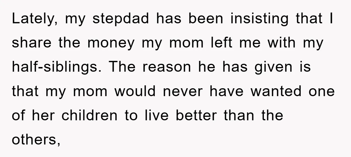Lately, my stepdad has been insisting that I share the money my mom left me with my half-siblings. The reason he has given is that my mom would never have...