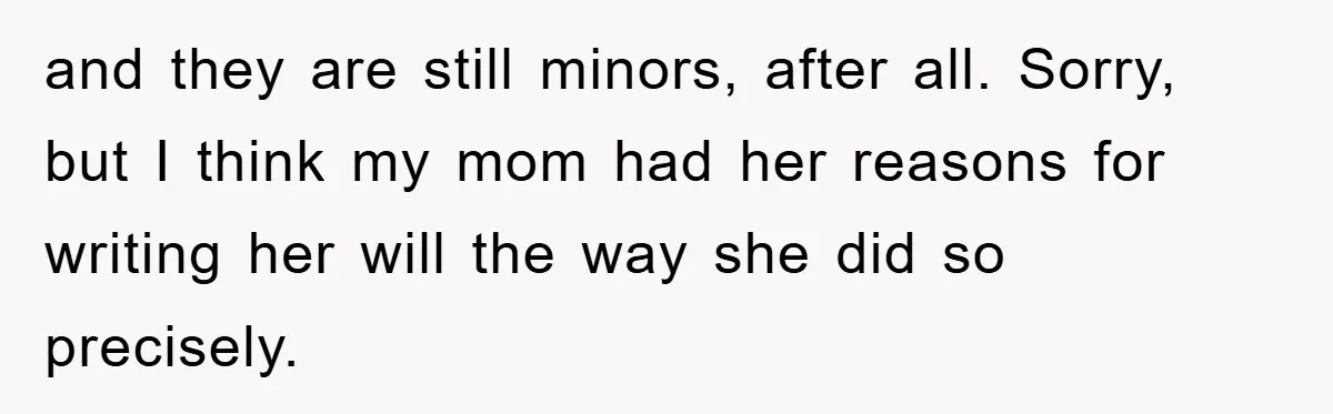 and they are still minors, after all. Sorry, but I think my mom had her reasons for writing her will the way she did so precisely.