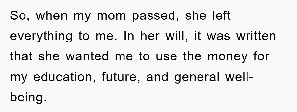 So, when my mom passed, she left everything to me. In her will, it was written that she wanted me to use the money for my education, future, and general...